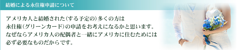 アメリカ人と結婚された(する予定の)多くの方は永住権(グリーンカード)の申請をお考えになるかと思います。なぜならアメリカ人の配偶者と一緒にアメリカに住むためには必ず必要なものだからです。